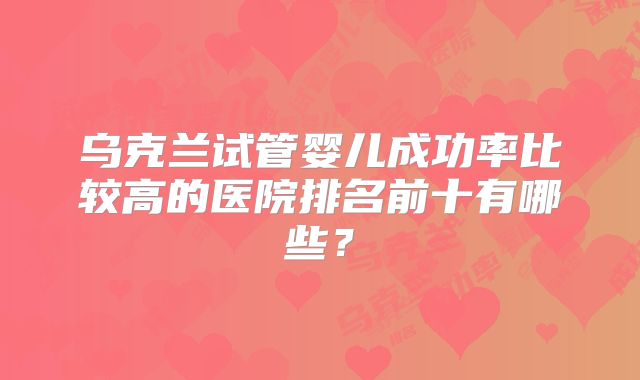 乌克兰试管婴儿成功率比较高的医院排名前十有哪些?