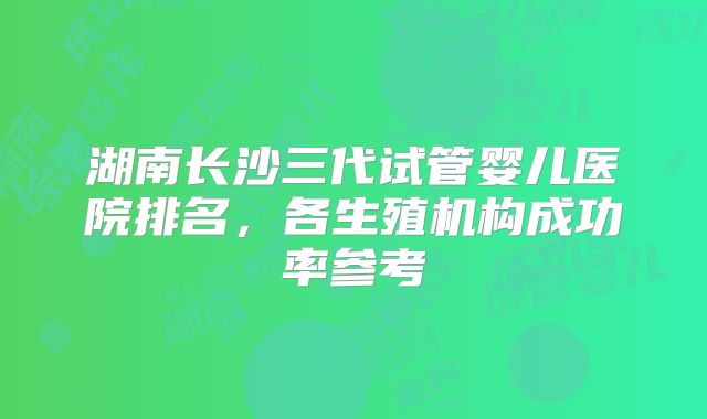 湖南长沙三代试管婴儿医院排名,各生殖机构成功率参考