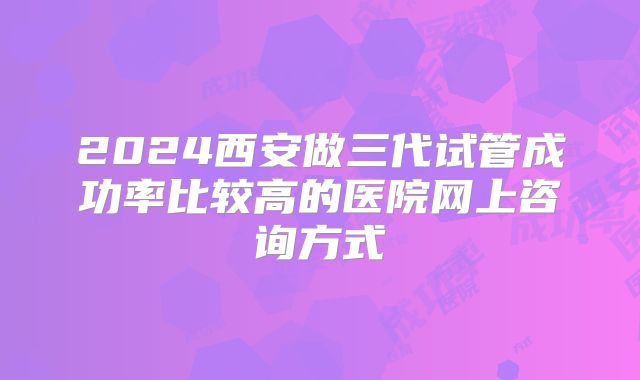 2024西安做三代试管成功率比较高的医院网上咨询方式