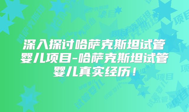 深入探讨哈萨克斯坦试管婴儿项目-哈萨克斯坦试管婴儿真实经历！