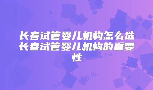 长春试管婴儿机构怎么选长春试管婴儿机构的重要性