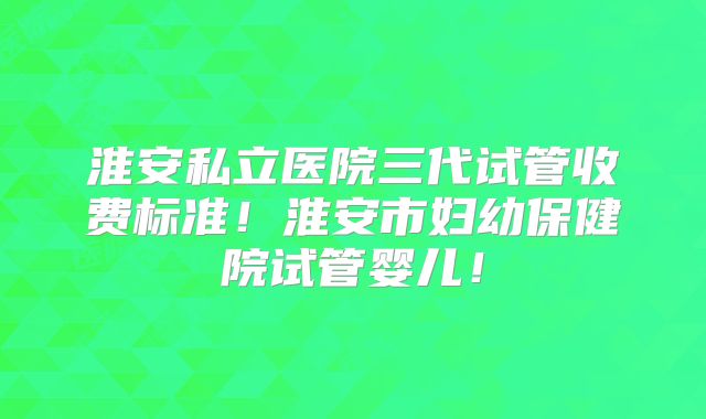 淮安私立医院三代试管收费标准！淮安市妇幼保健院试管婴儿！
