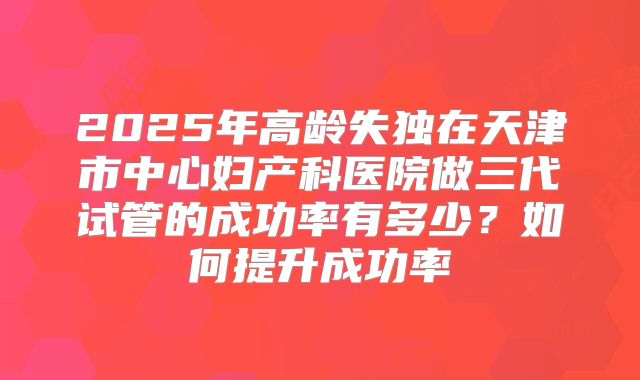 2025年高龄失独在天津市中心妇产科医院做三代试管的成功率有多少？如何提升成功率
