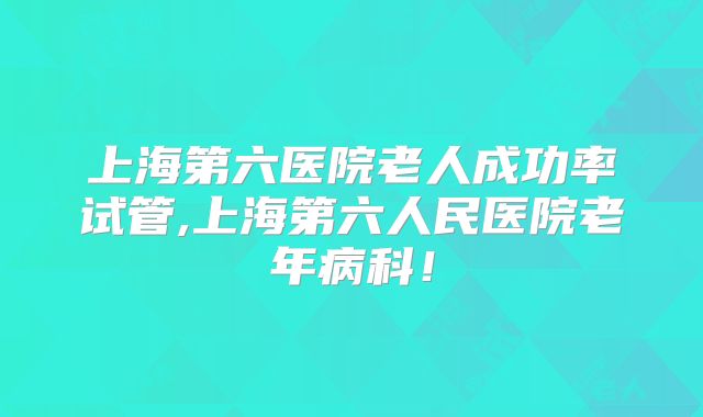 上海第六医院老人成功率试管,上海第六人民医院老年病科！