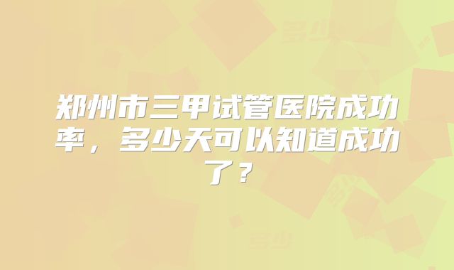 郑州市三甲试管医院成功率，多少天可以知道成功了？