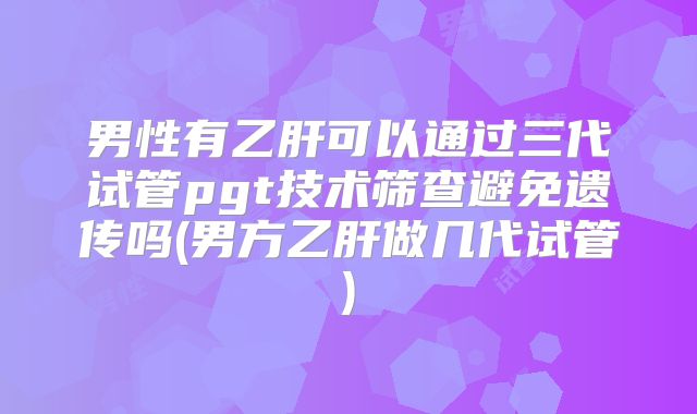 男性有乙肝可以通过三代试管pgt技术筛查避免遗传吗(男方乙肝做几代试管)