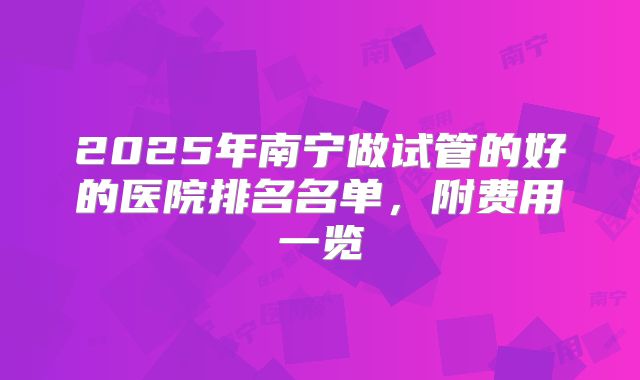 2025年南宁做试管的好的医院排名名单，附费用一览