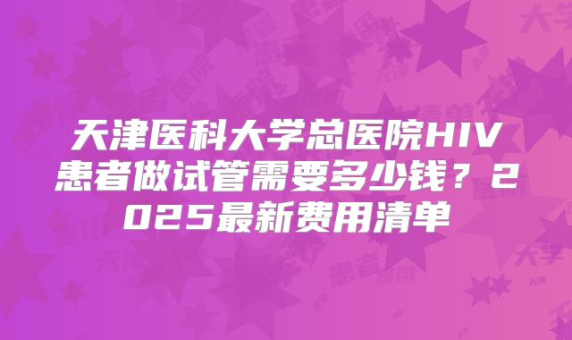 天津医科大学总医院HIV患者做试管需要多少钱?2025最新费用清单