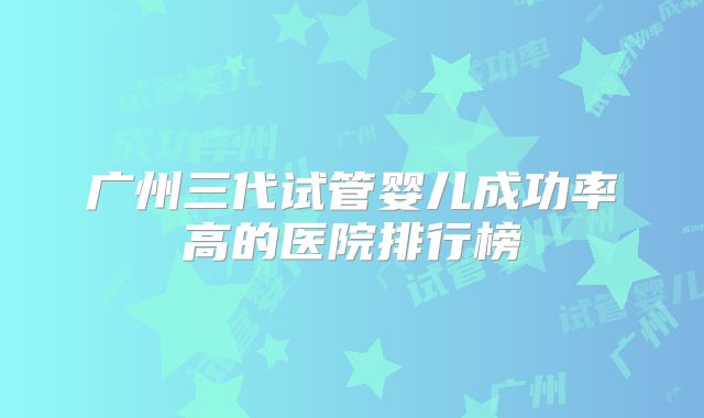 广州三代试管婴儿成功率高的医院排行榜