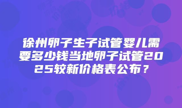 徐州卵子生子试管婴儿需要多少钱当地卵子试管2025较新价格表公布?