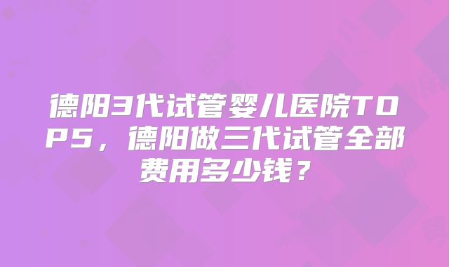德阳3代试管婴儿医院TOP5，德阳做三代试管全部费用多少钱？