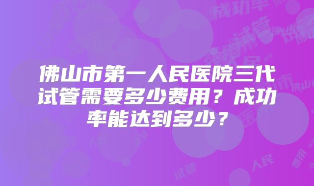 佛山市第一人民医院三代试管需要多少费用？成功率能达到多少？