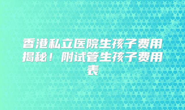 香港私立医院生孩子费用揭秘!附试管生孩子费用表