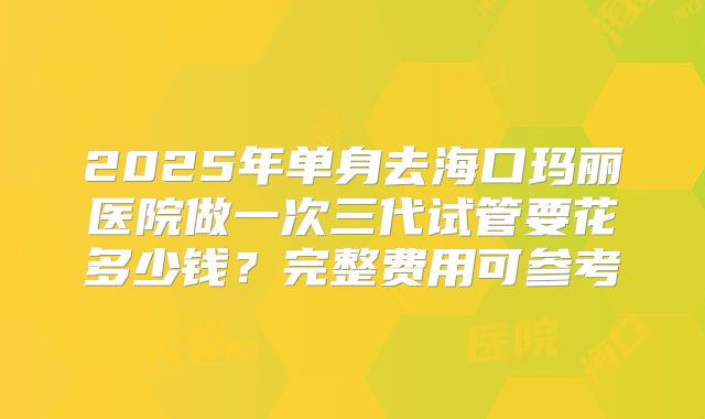 2025年单身去海口玛丽医院做一次三代试管要花多少钱?完整费用可参考