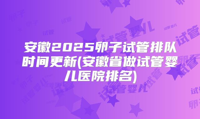 安徽2025卵子试管排队时间更新(安徽省做试管婴儿医院排名)