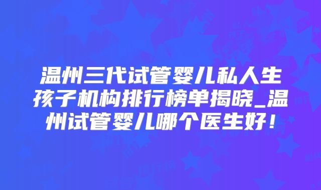 温州三代试管婴儿私人生孩子机构排行榜单揭晓_温州试管婴儿哪个医生好！