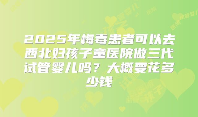 2025年梅毒患者可以去西北妇孩子童医院做三代试管婴儿吗?大概要花多少钱
