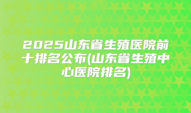 2025山东省生殖医院前十排名公布(山东省生殖中心医院排名)