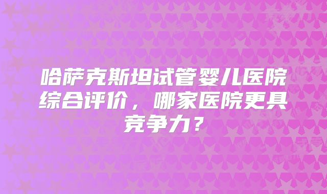 哈萨克斯坦试管婴儿医院综合评价，哪家医院更具竞争力？