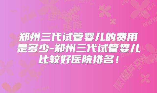 郑州三代试管婴儿的费用是多少-郑州三代试管婴儿比较好医院排名!