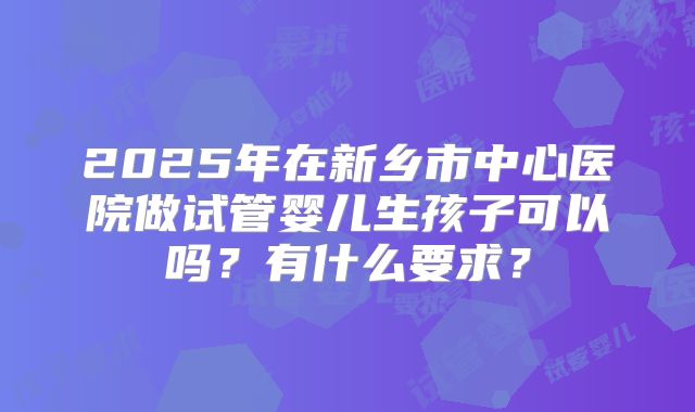 2025年在新乡市中心医院做试管婴儿生孩子可以吗？有什么要求？