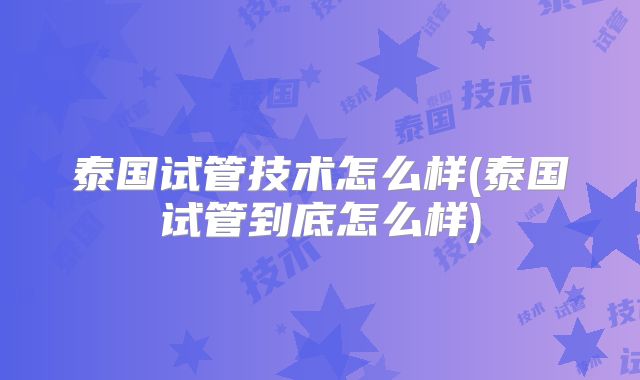 泰国试管技术怎么样(泰国试管到底怎么样)