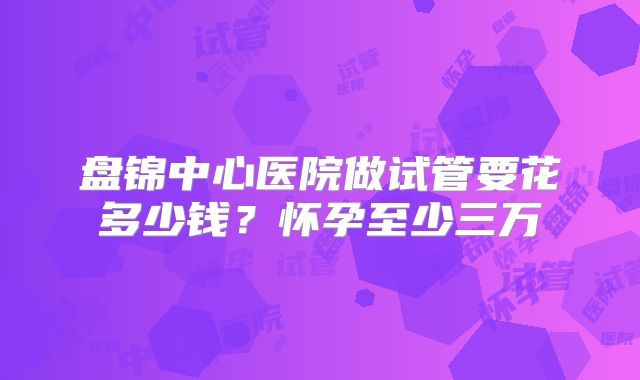 盘锦中心医院做试管要花多少钱？怀孕至少三万