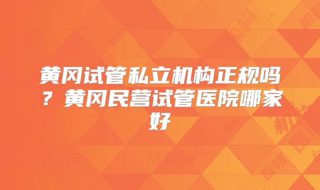 黄冈试管私立机构正规吗？黄冈民营试管医院哪家好