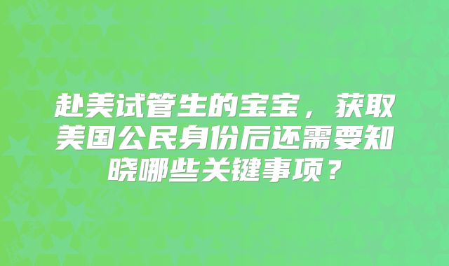 赴美试管生的宝宝，获取美国公民身份后还需要知晓哪些关键事项？