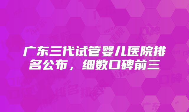 广东三代试管婴儿医院排名公布，细数口碑前三