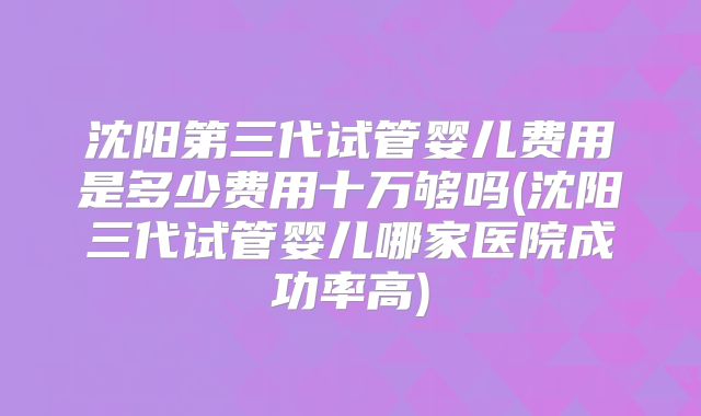 沈阳第三代试管婴儿费用是多少费用十万够吗(沈阳三代试管婴儿哪家医院成功率高)