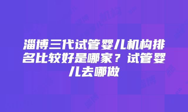 淄博三代试管婴儿机构排名比较好是哪家？试管婴儿去哪做