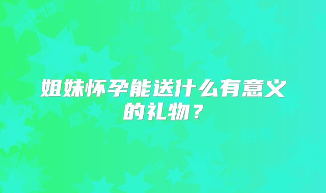 姐妹怀孕能送什么有意义的礼物？