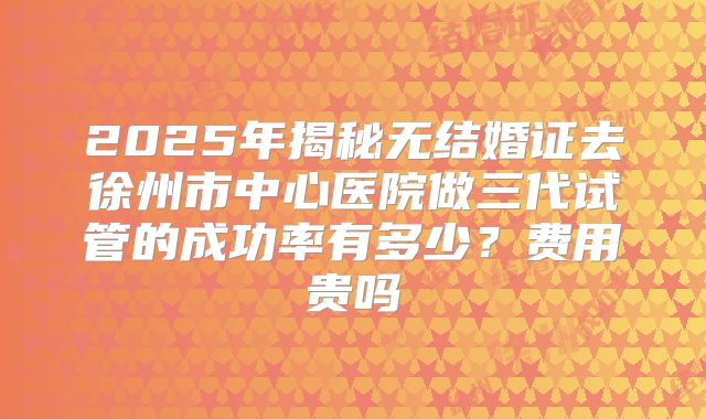 2025年揭秘无结婚证去徐州市中心医院做三代试管的成功率有多少?费用贵吗