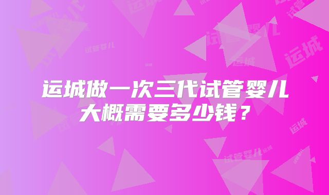 运城做一次三代试管婴儿大概需要多少钱?
