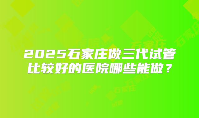 2025石家庄做三代试管比较好的医院哪些能做?