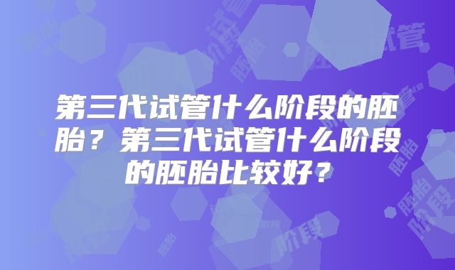 第三代试管什么阶段的胚胎？第三代试管什么阶段的胚胎比较好？