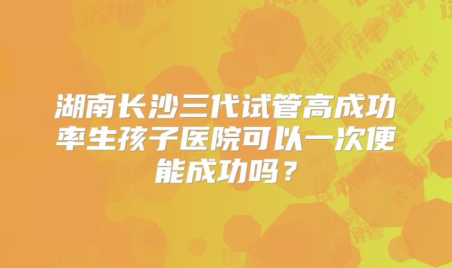湖南长沙三代试管高成功率生孩子医院可以一次便能成功吗?