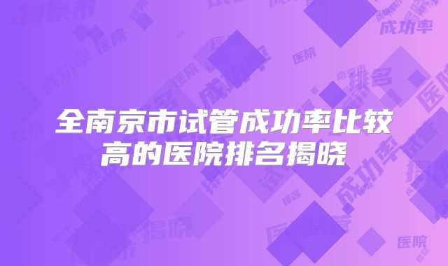 全南京市试管成功率比较高的医院排名揭晓