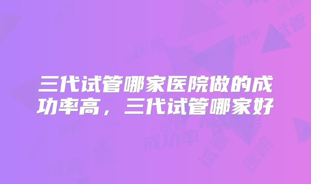 三代试管哪家医院做的成功率高，三代试管哪家好