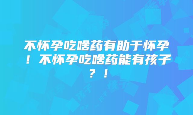 不怀孕吃啥药有助于怀孕！不怀孕吃啥药能有孩子？！