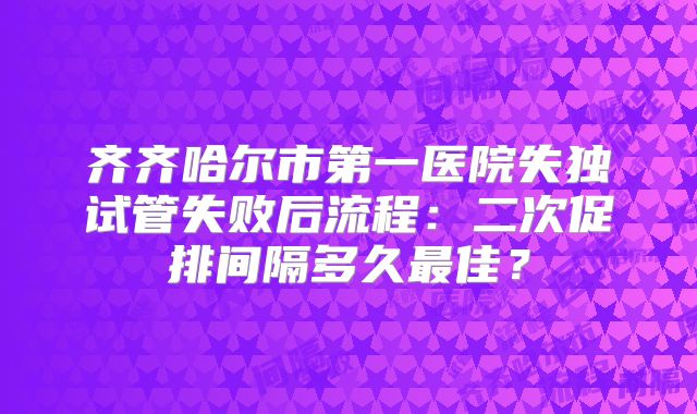齐齐哈尔市第一医院失独试管失败后流程：二次促排间隔多久最佳？