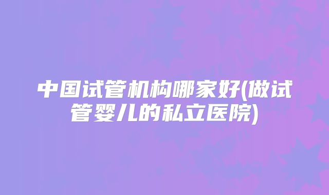 中国试管机构哪家好(做试管婴儿的私立医院)