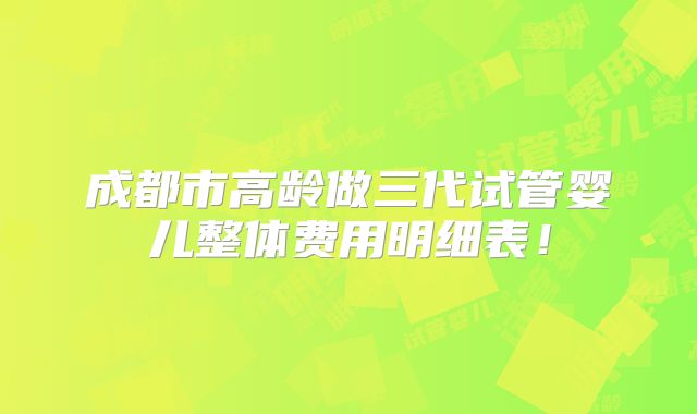 成都市高龄做三代试管婴儿整体费用明细表!