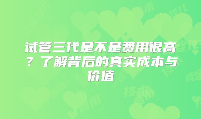 试管三代是不是费用很高？了解背后的真实成本与价值
