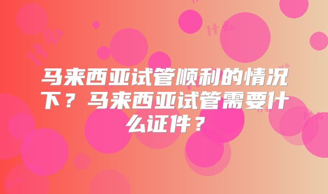 马来西亚试管顺利的情况下？马来西亚试管需要什么证件？
