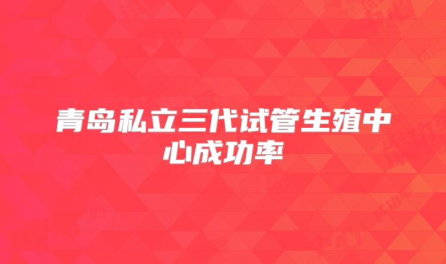 青岛私立三代试管生殖中心成功率