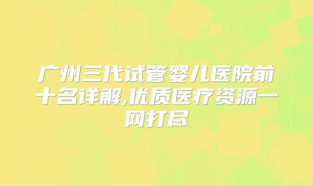 广州三代试管婴儿医院前十名详解,优质医疗资源一网打尽