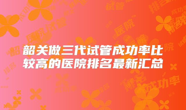 韶关做三代试管成功率比较高的医院排名最新汇总