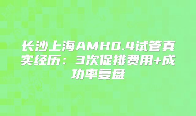 长沙上海AMH0.4试管真实经历：3次促排费用+成功率复盘